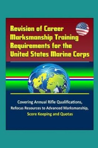 Cover of Revision of Career Marksmanship Training Requirements for the United States Marine Corps - Covering Annual Rifle Qualifications, Refocus Resources to Advanced Marksmanship, Score Keeping, and Quotas