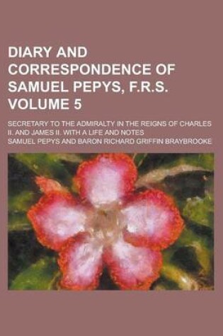 Cover of Diary and Correspondence of Samuel Pepys, F.R.S; Secretary to the Admiralty in the Reigns of Charles II. and James II. with a Life and Notes Volume 5