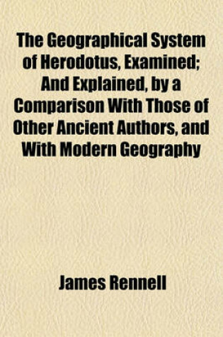 Cover of The Geographical System of Herodotus, Examined; And Explained, by a Comparison with Those of Other Ancient Authors, and with Modern Geography