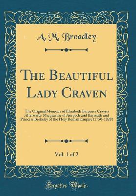 Book cover for The Beautiful Lady Craven, Vol. 1 of 2: The Original Memoirs of Elizabeth Baroness Craven Afterwards Margravine of Anspach and Bayreuth and Princess Berkeley of the Holy Roman Empire (1750-1828) (Classic Reprint)