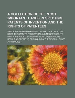 Book cover for A Collection of the Most Important Cases Respecting Patents of Invention and the Rights of Patentees; Which Have Been Determined in the Courts of Law Since the Statute for Restraining Monopolies. to Which Are Added, Some Practical Observations Resulting F