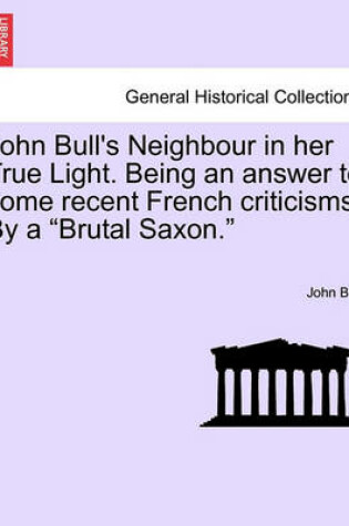 Cover of John Bull's Neighbour in Her True Light. Being an Answer to Some Recent French Criticisms. by a Brutal Saxon.