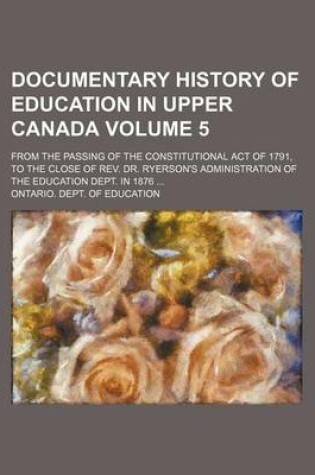 Cover of Documentary History of Education in Upper Canada Volume 5; From the Passing of the Constitutional Act of 1791, to the Close of REV. Dr. Ryerson's Administration of the Education Dept. in 1876