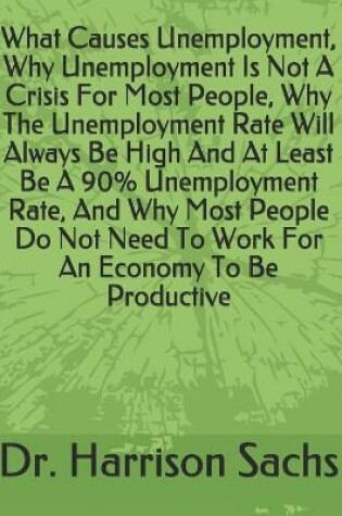 Cover of What Causes Unemployment, Why Unemployment Is Not A Crisis For Most People, Why The Unemployment Rate Will Always Be High And At Least Be A 90% Unemployment Rate, And Why Most People Do Not Need To Work For An Economy To Be Productive