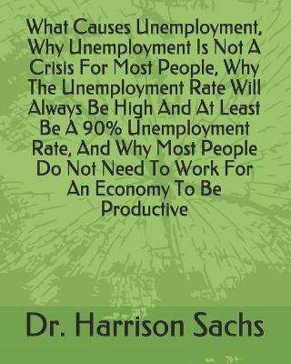 Book cover for What Causes Unemployment, Why Unemployment Is Not A Crisis For Most People, Why The Unemployment Rate Will Always Be High And At Least Be A 90% Unemployment Rate, And Why Most People Do Not Need To Work For An Economy To Be Productive