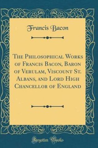 Cover of The Philosophical Works of Francis Bacon, Baron of Verulam, Viscount St. Albans, and Lord High Chancellor of England (Classic Reprint)