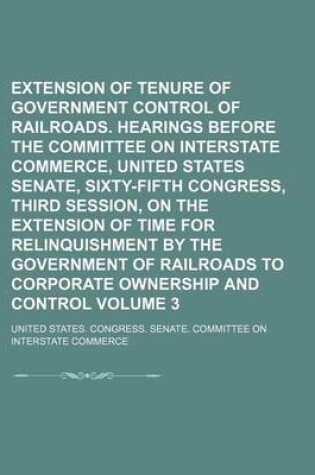 Cover of Extension of Tenure of Government Control of Railroads. Hearings Before the Committee on Interstate Commerce, United States Senate, Sixty-Fifth Congress, Third Session, on the Extension of Time for Relinquishment by the Government of Railroads to Volume 3