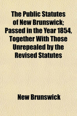 Cover of The Public Statutes of New Brunswick; Passed in the Year 1854, Together with Those Unrepealed by the Revised Statutes