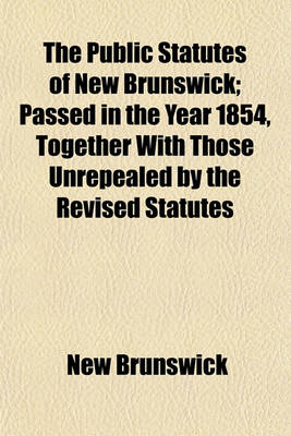 Book cover for The Public Statutes of New Brunswick; Passed in the Year 1854, Together with Those Unrepealed by the Revised Statutes