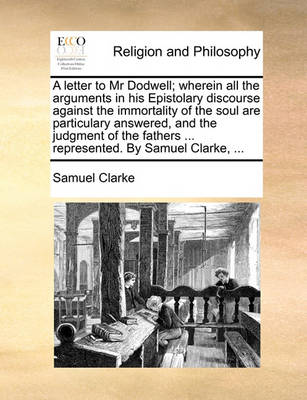 Book cover for A Letter to MR Dodwell; Wherein All the Arguments in His Epistolary Discourse Against the Immortality of the Soul Are Particulary Answered, and the Judgment of the Fathers ... Represented. by Samuel Clarke, ...