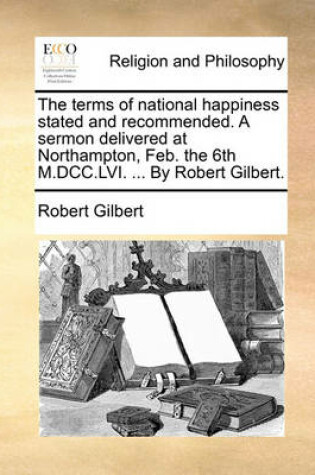 Cover of The terms of national happiness stated and recommended. A sermon delivered at Northampton, Feb. the 6th M.DCC.LVI. ... By Robert Gilbert.
