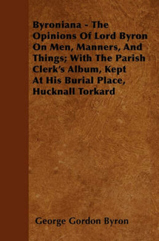 Cover of Byroniana - The Opinions Of Lord Byron On Men, Manners, And Things; With The Parish Clerk's Album, Kept At His Burial Place, Hucknall Torkard