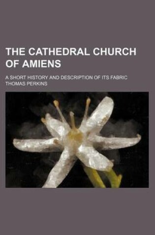 Cover of The Cathedral Church of Amiens; A Short History and Description of Its Fabric