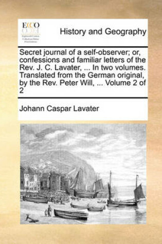 Cover of Secret Journal of a Self-Observer; Or, Confessions and Familiar Letters of the REV. J. C. Lavater, ... in Two Volumes. Translated from the German Original, by the REV. Peter Will, ... Volume 2 of 2