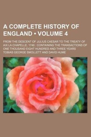 Cover of A Complete History of England (Volume 4); From the Descent of Julius Caesar to the Treaty of AIX La Chapelle, 1748 Containing the Transactions of One Thousand Eight Hundred and Three Years