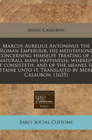 Cover of Marcus Aurelius Antoninus the Roman Emperour, His Meditations Concerning Himselfe Treating of a Naturall Mans Happinesse; Wherein It Consisteth, and of the Meanes to Attaine Unto It. Translated by Meric Casaubon. (1635)