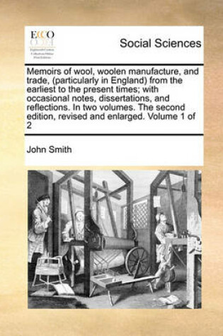 Cover of Memoirs of Wool, Woolen Manufacture, and Trade, (Particularly in England) from the Earliest to the Present Times; With Occasional Notes, Dissertations, and Reflections. in Two Volumes. the Second Edition, Revised and Enlarged. Volume 1 of 2