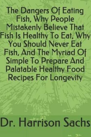 Cover of The Dangers Of Eating Fish, Why People Mistakenly Believe That Fish Is Healthy To Eat, Why You Should Never Eat Fish, And The Myriad Of Simple To Prepare And Palatable Healthy Food Recipes For Longevity