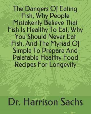 Book cover for The Dangers Of Eating Fish, Why People Mistakenly Believe That Fish Is Healthy To Eat, Why You Should Never Eat Fish, And The Myriad Of Simple To Prepare And Palatable Healthy Food Recipes For Longevity