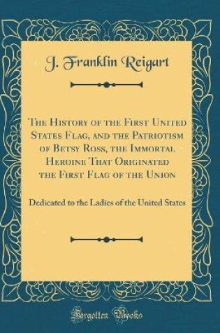 Cover of The History of the First United States Flag, and the Patriotism of Betsy Ross, the Immortal Heroine That Originated the First Flag of the Union