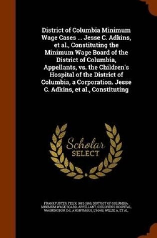 Cover of District of Columbia Minimum Wage Cases ... Jesse C. Adkins, et al., Constituting the Minimum Wage Board of the District of Columbia, Appellants, vs. the Children's Hospital of the District of Columbia, a Corporation. Jesse C. Adkins, et al., Constituting