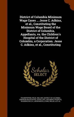 Book cover for District of Columbia Minimum Wage Cases ... Jesse C. Adkins, et al., Constituting the Minimum Wage Board of the District of Columbia, Appellants, vs. the Children's Hospital of the District of Columbia, a Corporation. Jesse C. Adkins, et al., Constituting