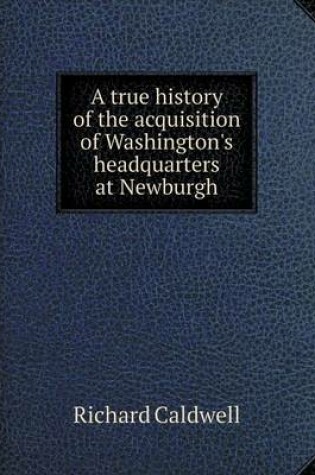 Cover of A true history of the acquisition of Washington's headquarters at Newburgh