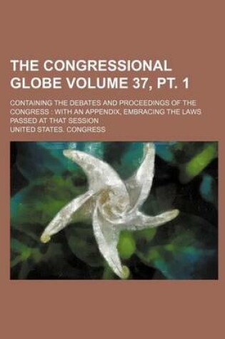 Cover of The Congressional Globe Volume 37, PT. 1; Containing the Debates and Proceedings of the Congress