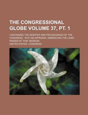 Book cover for The Congressional Globe Volume 37, PT. 1; Containing the Debates and Proceedings of the Congress