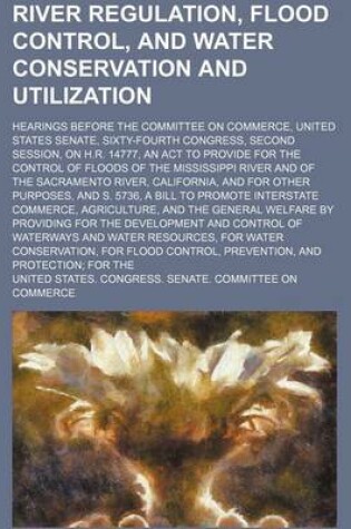 Cover of River Regulation, Flood Control, and Water Conservation and Utilization; Hearings Before the Committee on Commerce, United States Senate, Sixty-Fourth Congress, Second Session, on H.R. 14777, an ACT to Provide for the Control of Floods of the Mississippi R