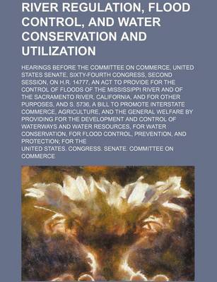 Book cover for River Regulation, Flood Control, and Water Conservation and Utilization; Hearings Before the Committee on Commerce, United States Senate, Sixty-Fourth Congress, Second Session, on H.R. 14777, an ACT to Provide for the Control of Floods of the Mississippi R