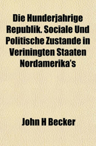 Cover of Die Hunderjahrige Republik. Sociale Und Politische Zustande in Veriningten Staaten Nordamerika's