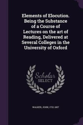 Cover of Elements of Elocution. Being the Substance of a Course of Lectures on the Art of Reading, Delivered at Several Colleges in the University of Oxford