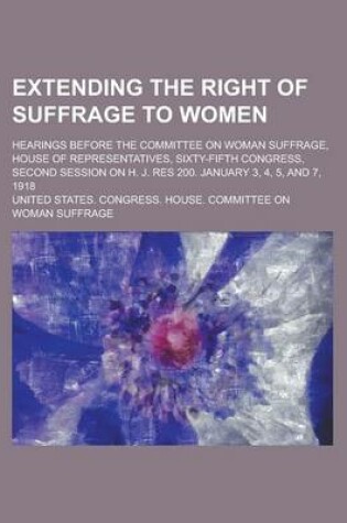 Cover of Extending the Right of Suffrage to Women; Hearings Before the Committee on Woman Suffrage, House of Representatives, Sixty-Fifth Congress, Second Session on H. J. Res 200. January 3, 4, 5, and 7, 1918