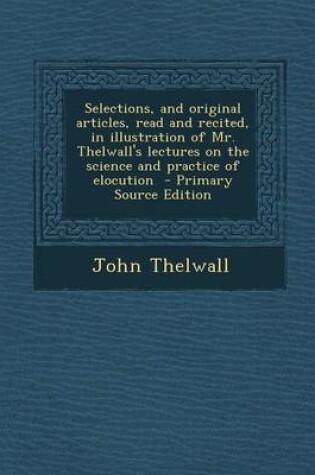 Cover of Selections, and Original Articles, Read and Recited, in Illustration of Mr. Thelwall's Lectures on the Science and Practice of Elocution - Primary Source Edition