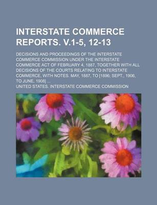Book cover for Interstate Commerce Reports. V.1-5, 12-13; Decisions and Proceedings of the Interstate Commerce Commission Under the Interstate Commerce Act of February 4, 1887, Together with All Decisions of the Courts Relating to Interstate Commerce, with Notes. May, 1