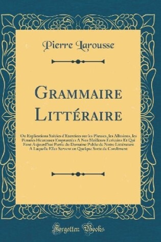 Cover of Grammaire Littéraire: Ou Explications Suivies d'Exercices sur les Phrases, les Allusions, les Pensées Heureuses Empruntées A Nos Meilleurs Écrivains Et Qui Font Aujourd'hui Partie du Domaine Public de Notre Littérature A Laquelle Elles Servent en Quelque