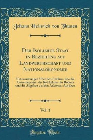 Cover of Der Isolierte Staat in Beziehung auf Landwirthschaft und Nationalökonomie, Vol. 1: Untersuchungen Über den Einfluss, den die Getreidepreise, der Reichthum des Bodens und die Abgaben auf den Ackerbau Ausüben (Classic Reprint)