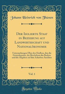 Book cover for Der Isolierte Staat in Beziehung auf Landwirthschaft und Nationalökonomie, Vol. 1: Untersuchungen Über den Einfluss, den die Getreidepreise, der Reichthum des Bodens und die Abgaben auf den Ackerbau Ausüben (Classic Reprint)