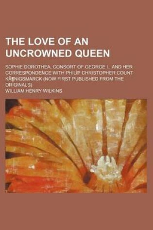 Cover of The Love of an Uncrowned Queen (Volume 1); Sophie Dorothea, Consort of George I., and Her Correspondence with Philip Christopher Count Kanigsmarck (Now First Published from the Originals)