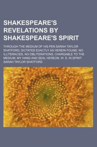 Cover of Shakespeare's Revelations by Shakespeare's Spirit; Through the Medium of His Pen Sarah Taylor Shatford, Dictated Exactly as Herein Found. No Illiteracies, No Obliterations, Chargable to the Medium. My Hand and Seal Hereon. W. S. in Spirit