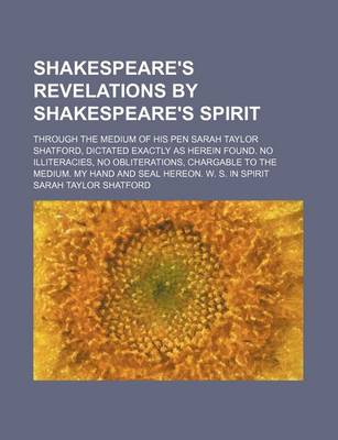 Book cover for Shakespeare's Revelations by Shakespeare's Spirit; Through the Medium of His Pen Sarah Taylor Shatford, Dictated Exactly as Herein Found. No Illiteracies, No Obliterations, Chargable to the Medium. My Hand and Seal Hereon. W. S. in Spirit