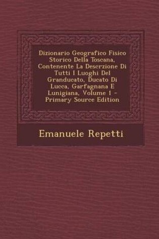 Cover of Dizionario Geografico Fisico Storico Della Toscana, Contenente La Descrzione Di Tutti I Luoghi del Granducato, Ducato Di Lucca, Garfagnana E Lunigiana, Volume 1 - Primary Source Edition