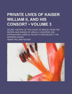 Book cover for Private Lives of Kaiser William II, and His Consort (Volume 3); Secret History of the Court of Berlin, from the Papers and Diaries of Ursula, Countess Von Eppinghoven, Dame Du Palais to Her Majesty the Empress-Queen