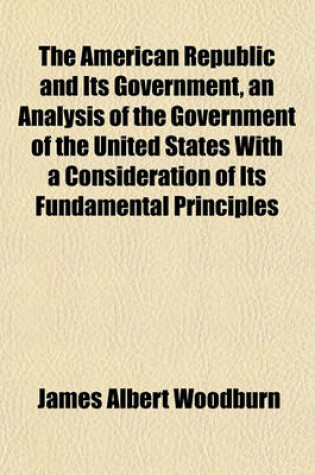 Cover of The American Republic and Its Government, an Analysis of the Government of the United States with a Consideration of Its Fundamental Principles