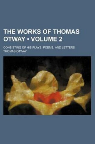 Cover of The Works of Thomas Otway (Volume 2); Consisting of His Plays, Poems, and Letters