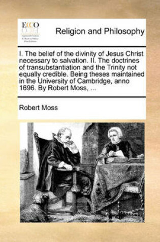 Cover of I. the Belief of the Divinity of Jesus Christ Necessary to Salvation. II. the Doctrines of Transubstantiation and the Trinity Not Equally Credible. Being Theses Maintained in the University of Cambridge, Anno 1696. by Robert Moss, ...