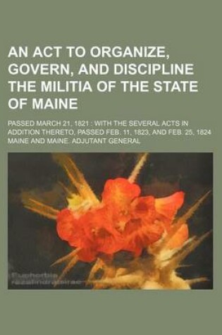 Cover of An ACT to Organize, Govern, and Discipline the Militia of the State of Maine; Passed March 21, 1821 with the Several Acts in Addition Thereto, Passed Feb. 11, 1823, and Feb. 25, 1824