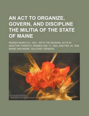 Book cover for An ACT to Organize, Govern, and Discipline the Militia of the State of Maine; Passed March 21, 1821 with the Several Acts in Addition Thereto, Passed Feb. 11, 1823, and Feb. 25, 1824