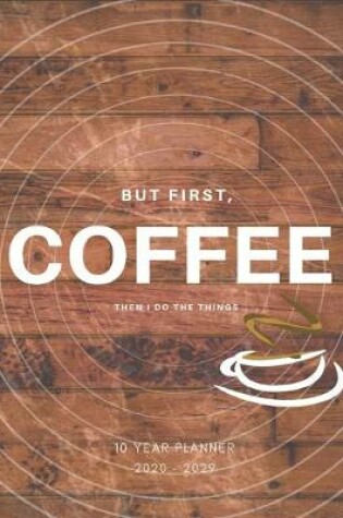 Cover of But First Coffee Then I Do The Things 2020-2029 10 Ten Year Planner